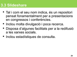 3.3 Slideshare
 Tal i com el seu nom indica, és un repositori
pensat fonamentalment per a presentacions
en congressos i conferències.
 Inclou molta divulgació i poca recerca.
 Disposa d’algunes facilitats per a la redifusió
a les xarxes socials.
 Inclou estadístiques de consulta.
24
 