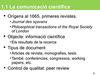 1.1 La comunicació científica
 Orígens al 1665, primeres revistes.
•Journal des sçavans
•Philosophical transactions of the Royal Society
of London
 Objecte: informació científica
•Els resultats de la recerca
 Tipus de document
•Articles de revista, monografies, tesis.
•També: conferències, congressos, working
papers, etc.
 Control de qualitat: peer review
3
 