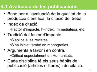 4.1 Avaluació de les publicacions
 Base per a l’avaluació de la qualitat de la
producció científica: la citació del treball.
 Índex de citació
•Factor d’impacte, h-index, immediatesa, etc.
 Tradició del factor d’impacte.
•S’aplica a les revistes.
•S’ha iniciat també en monografies.
 Arguments a favor i en contra.
•Criticat especialment en Humanitats.
 Cada disciplina té els seus hàbits de
publicació (articles o llibres) i de citació.
31
 
