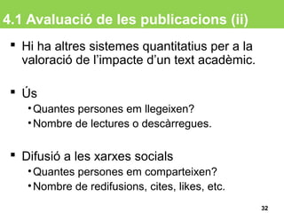 4.1 Avaluació de les publicacions (ii)
 Hi ha altres sistemes quantitatius per a la
valoració de l’impacte d’un text acadèmic.
 Ús
•Quantes persones em llegeixen?
•Nombre de lectures o descàrregues.
 Difusió a les xarxes socials
•Quantes persones em comparteixen?
•Nombre de redifusions, cites, likes, etc.
32
 