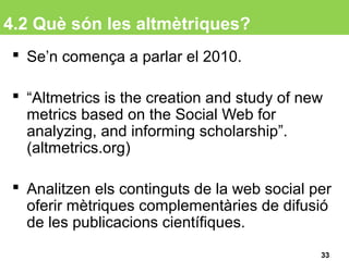 4.2 Què són les altmètriques?
 Se’n comença a parlar el 2010.
 “Altmetrics is the creation and study of new
metrics based on the Social Web for
analyzing, and informing scholarship”.
(altmetrics.org)
 Analitzen els continguts de la web social per
oferir mètriques complementàries de difusió
de les publicacions científiques.
33
 