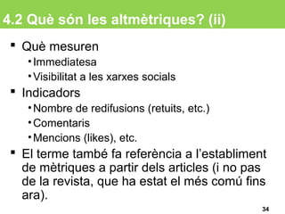 4.2 Què són les altmètriques? (ii)
 Què mesuren
•Immediatesa
•Visibilitat a les xarxes socials
 Indicadors
•Nombre de redifusions (retuits, etc.)
•Comentaris
•Mencions (likes), etc.
 El terme també fa referència a l’establiment
de mètriques a partir dels articles (i no pas
de la revista, que ha estat el més comú fins
ara).
34
 