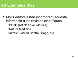 4.3 Exemples d’ús
 Molts editors estan incorporant aquesta
informació a les revistes científiques.
•PLOS (Article Level Metrics)
•Nature Medicine
•Altres: BioMed Central, Sage, etc.
35
 