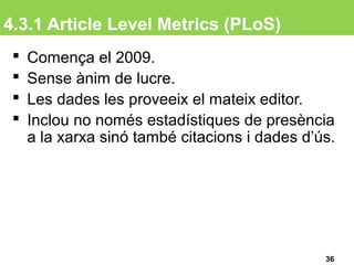 4.3.1 Article Level Metrics (PLoS)
36
 Comença el 2009.
 Sense ànim de lucre.
 Les dades les proveeix el mateix editor.
 Inclou no només estadístiques de presència
a la xarxa sinó també citacions i dades d’ús.
 