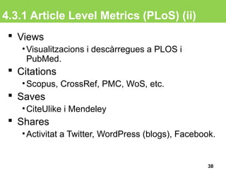 4.3.1 Article Level Metrics (PLoS) (ii)
38
 Views
•Visualitzacions i descàrregues a PLOS i
PubMed.
 Citations
•Scopus, CrossRef, PMC, WoS, etc.
 Saves
•CiteUlike i Mendeley
 Shares
•Activitat a Twitter, WordPress (blogs), Facebook.
 