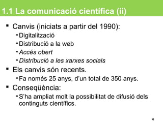 1.1 La comunicació científica (ii)
 Canvis (iniciats a partir del 1990):
•Digitalització
•Distribució a la web
•Accés obert
•Distribució a les xarxes socials
 Els canvis són recents.
•Fa només 25 anys, d’un total de 350 anys.
 Conseqüència:
•S’ha ampliat molt la possibilitat de difusió dels
continguts científics.
4
 
