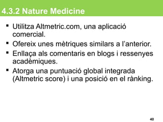 4.3.2 Nature Medicine
 Utilitza Altmetric.com, una aplicació
comercial.
 Ofereix unes mètriques similars a l’anterior.
 Enllaça als comentaris en blogs i ressenyes
acadèmiques.
 Atorga una puntuació global integrada
(Altmetric score) i una posició en el rànking.
40
 