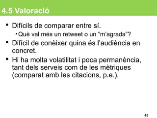 4.5 Valoració
 Difícils de comparar entre sí.
•Què val més un retweet o un “m’agrada”?
 Difícil de conèixer quina és l’audiència en
concret.
 Hi ha molta volatilitat i poca permanència,
tant dels serveis com de les mètriques
(comparat amb les citacions, p.e.).
45
 