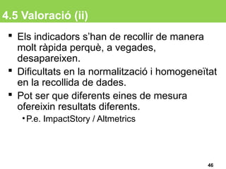 4.5 Valoració (ii)
 Els indicadors s’han de recollir de manera
molt ràpida perquè, a vegades,
desapareixen.
 Dificultats en la normalització i homogeneïtat
en la recollida de dades.
 Pot ser que diferents eines de mesura
ofereixin resultats diferents.
•P.e. ImpactStory / Altmetrics
46
 