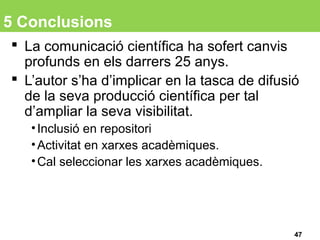5 Conclusions
 La comunicació científica ha sofert canvis
profunds en els darrers 25 anys.
 L’autor s’ha d’implicar en la tasca de difusió
de la seva producció científica per tal
d’ampliar la seva visibilitat.
•Inclusió en repositori
•Activitat en xarxes acadèmiques.
•Cal seleccionar les xarxes acadèmiques.
47
 