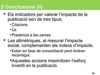 5 Conclusions (ii)
 Els indicadors per valorar l’impacte de la
publicació són de tres tipus:
•Citacions
•Ús
•Presència a les xarxes
 Les altmètriques, al mesurar l’impacte
social, complementen els índexs d’impacte.
•Estan en fase de consolidació però tindran
recorregut.
Aquestes accions maximitzen l’esforç
invertit en la publicació.
48
 