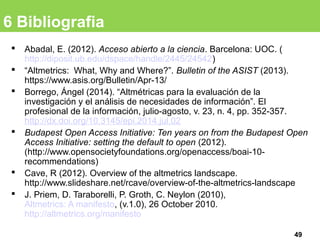 6 Bibliografia
 Abadal, E. (2012). Acceso abierto a la ciencia. Barcelona: UOC. (
http://diposit.ub.edu/dspace/handle/2445/24542)
 “Altmetrics: What, Why and Where?”. Bulletin of the ASIST (2013).
https://www.asis.org/Bulletin/Apr-13/
 Borrego, Ángel (2014). “Altmétricas para la evaluación de la
investigación y el análisis de necesidades de información”. El
profesional de la información, julio-agosto, v. 23, n. 4, pp. 352-357.
http://dx.doi.org/10.3145/epi.2014.jul.02
 Budapest Open Access Initiative: Ten years on from the Budapest Open
Access Initiative: setting the default to open (2012).
(http://www.opensocietyfoundations.org/openaccess/boai-10-
recommendations)
 Cave, R (2012). Overview of the altmetrics landscape.
http://www.slideshare.net/rcave/overview-of-the-altmetrics-landscape
 J. Priem, D. Taraborelli, P. Groth, C. Neylon (2010),
Altmetrics: A manifesto, (v.1.0), 26 October 2010.
http://altmetrics.org/manifesto
49
 