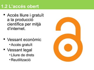 1.2 L’accés obert
 Accés lliure i gratuït
a la producció
científica per mitjà
d’internet.
 Vessant econòmic
•Accés gratuït
 Vessant legal
•Lliure de drets
•Reutilització
5
 