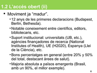 1.2 L’accés obert (ii)
 Moviment ja “madur”.
•12 anys de les primeres declaracions (Budapest,
Berlín, Bethesda).
•Notable coneixement entre científics, editors,
bibliotecaris, etc.
•Suport institucional: universitats (UB, etc.),
agències finançadores de recerca (National
Institutes of Health), UE (H2020), Espanya (Llei
de la Ciència), etc.
•Bons percentatges en general (entre 20% y 50%
del total, destacant àrees de salut).
•Majoria absoluta a països emergents (Brasil,
amb un 90%, el millor exemple).
6
 