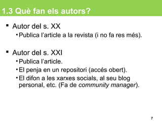 1.3 Què fan els autors?
 Autor del s. XX
•Publica l’article a la revista (i no fa res més).
 Autor del s. XXI
•Publica l’article.
•El penja en un repositori (accés obert).
•El difon a les xarxes socials, al seu blog
personal, etc. (Fa de community manager).
7
 