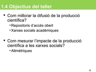 1.4 Objectius del taller
8
 Com millorar la difusió de la producció
científica?
•Repositoris d’accés obert
•Xarxes socials acadèmiques
 Com mesurar l’impacte de la producció
científica a les xarxes socials?
•Altmètriques
 