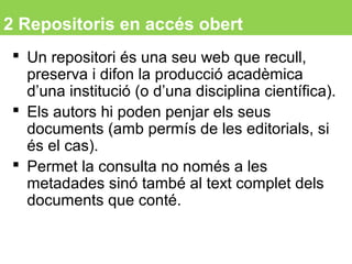 2 Repositoris en accés obert
 Un repositori és una seu web que recull,
preserva i difon la producció acadèmica
d’una institució (o d’una disciplina científica).
 Els autors hi poden penjar els seus
documents (amb permís de les editorials, si
és el cas).
 Permet la consulta no només a les
metadades sinó també al text complet dels
documents que conté.
9
 