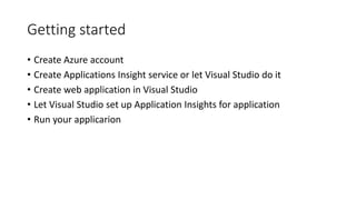 Getting started
• Create Azure account
• Create Applications Insight service or let Visual Studio do it
• Create web application in Visual Studio
• Let Visual Studio set up Application Insights for application
• Run your applicarion
 