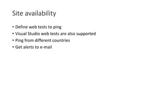 Site availability
• Define web tests to ping
• Visual Studio web tests are also supported
• Ping from different countries
• Get alerts to e-mail
 
