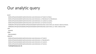 Our analytic query
SELECT
GetRecordPropertyValue(GetArrayElement(context.custom.dimensions, 0), 'Product') as Product,
GetRecordPropertyValue(GetArrayElement(context.custom.dimensions, 1), 'Manufacturer') as Manufacturer,
GetRecordPropertyValue(GetArrayElement(context.custom.dimensions, 2), 'Location') as Location,
GetRecordPropertyValue(GetArrayElement(context.custom.dimensions, 3), 'Country') as Country,
SUM(GetRecordPropertyValue(GetRecordPropertyValue(GetArrayElement(context.custom.metrics, 0), 'Amount'), 'value')) as Amount,
SUM(GetRecordPropertyValue(GetRecordPropertyValue(GetArrayElement(context.custom.metrics, 1), 'Total'), 'value')) as Total
INTO
[powerbi]
FROM
[beerstoreblob] A
GROUP BY
GetRecordPropertyValue(GetArrayElement(context.custom.dimensions, 0), 'Product'),
GetRecordPropertyValue(GetArrayElement(context.custom.dimensions, 1), 'Manufacturer'),
GetRecordPropertyValue(GetArrayElement(context.custom.dimensions, 2), 'Location'),
GetRecordPropertyValue(GetArrayElement(context.custom.dimensions, 3), 'Country'),
TumblingWindow(second, 10)
 