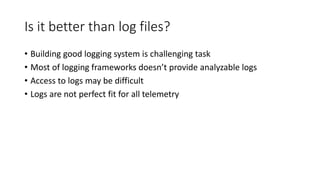 Is it better than log files?
• Building good logging system is challenging task
• Most of logging frameworks doesn’t provide analyzable logs
• Access to logs may be difficult
• Logs are not perfect fit for all telemetry
 