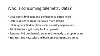 Who is consuming telemetry data?
• Developers: find bugs and performance bottle necks
• Testers: discover areas thet need more testing
• UX designers: find out how users are using applications
• Administrators: get ready for load growth
• Support: find problematic areas and be ready to support users
• Business: see how sales and business operations are going
 