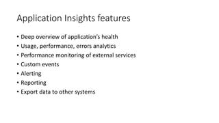 Application Insights features
• Deep overview of application’s health
• Usage, performance, errors analytics
• Performance monitoring of external services
• Custom events
• Alerting
• Reporting
• Export data to other systems
 