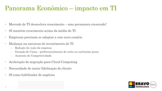 3
Panorama Econômico – impacto em TI
• Mercado de TI desacelera crescimento – mas permanece crescendo!
• SI mantém crescimento acima da média de TI
• Empresas precisam se adaptar a este novo cenário
• Mudança na natureza do investimento de TI
– Redução de custo da empresa
– Geração de Caixa – preferencialmente de curto ou curtíssimo prazo
– Aumento de Competitividade
• Aceleração de migração para Cloud Computing
• Necessidade de maior fidelização do cliente
• SI como habilitador de negócios
 