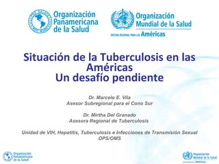 Dr. Marcelo E. Vila
Asesor Subregional para el Cono Sur
Dr. Mirtha Del Granado
Asesora Regional de Tuberculosis
Unidad de VIH, Hepatitis, Tuberculosis e Infecciones de Transmisión Sexual
OPS/OMS
Situación de la Tuberculosis en las
Américas
Un desafío pendiente
 