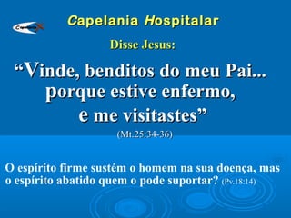 CCapelaniaapelania HHospitalarospitalar
Disse Jesus:Disse Jesus:
““VVinde, benditos do meu Pai...inde, benditos do meu Pai...
pporque estive enfermo,orque estive enfermo,
ee me visitastes”me visitastes”
(Mt.25:34-36)(Mt.25:34-36)
O espírito firme sustém o homem na sua doença, mas
o espírito abatido quem o pode suportar? (Pv.18:14)
Capelania
 