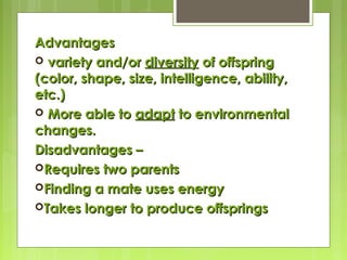 AdvantagesAdvantages
 variety and/orvariety and/or diversitydiversity of offspringof offspring
(color, shape, size, intelligence, ability,(color, shape, size, intelligence, ability,
etc.)etc.)
 More able toMore able to adaptadapt to environmentalto environmental
changes.changes.
Disadvantages –Disadvantages –
Requires two parentsRequires two parents
Finding a mate uses energyFinding a mate uses energy
Takes longer to produce offspringsTakes longer to produce offsprings
 