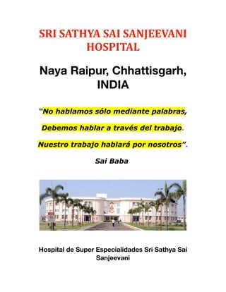 SRI	
  SATHYA	
  SAI	
  SANJEEVANI	
  
HOSPITAL
Naya Raipur, Chhattisgarh,
INDIA
       
“No hablamos sólo mediante palabras,
Debemos hablar a través del trabajo.
Nuestro trabajo hablará por nosotros”.
Sai Baba
Hospital de Super Especialidades Sri Sathya Sai
Sanjeevani
 