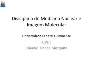 Disiciplina de Medicina Nuclear e
Imagem Molecular
Universidade Federal Fluminense
Aula 1
Cláudio Tinoco Mesquita
 