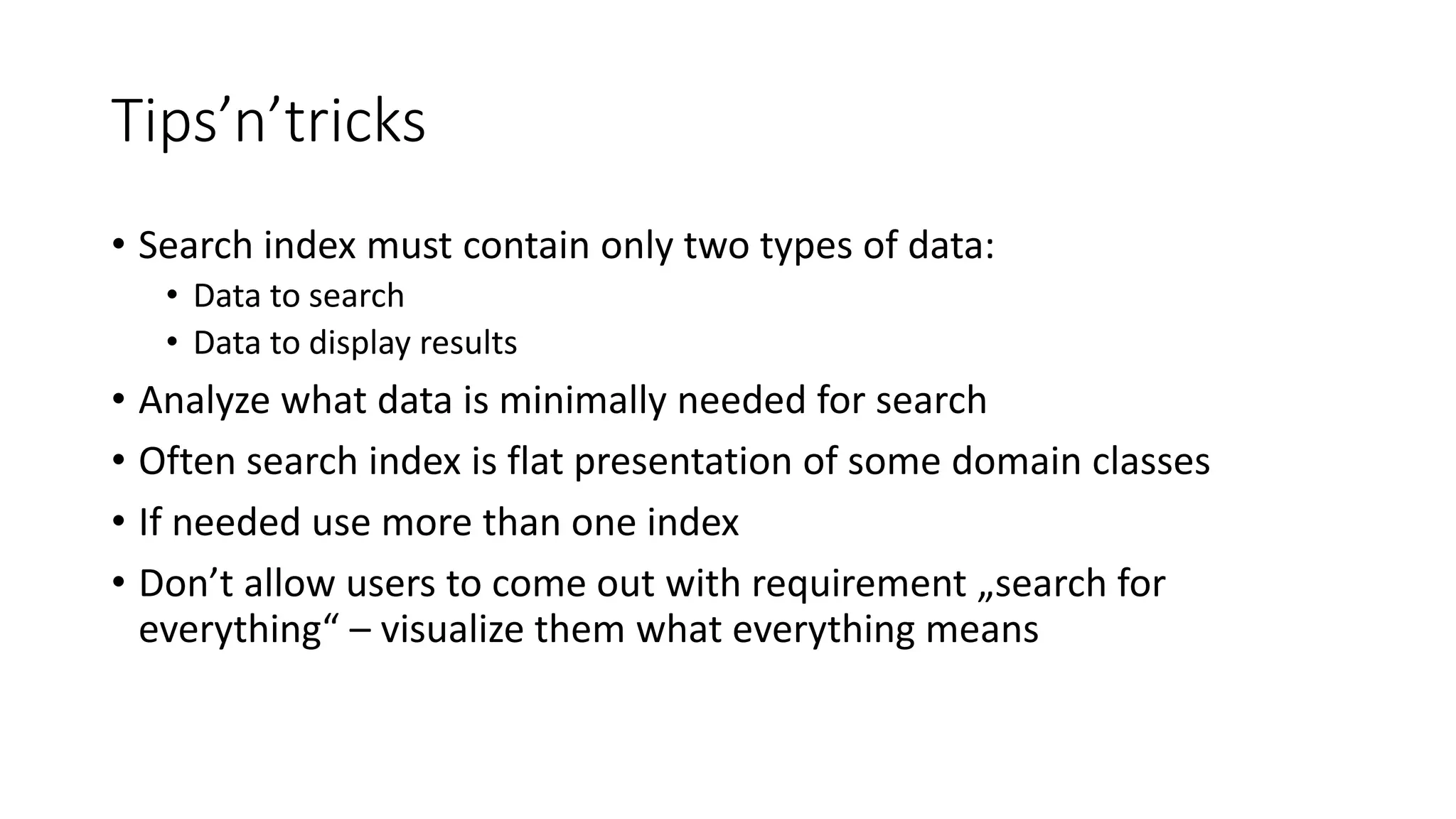 Tips’n’tricks
• Search index must contain only two types of data:
• Data to search
• Data to display results
• Analyze what data is minimally needed for search
• Often search index is flat presentation of some domain classes
• If needed use more than one index
• Don’t allow users to come out with requirement „search for
everything“ – visualize them what everything means
 
