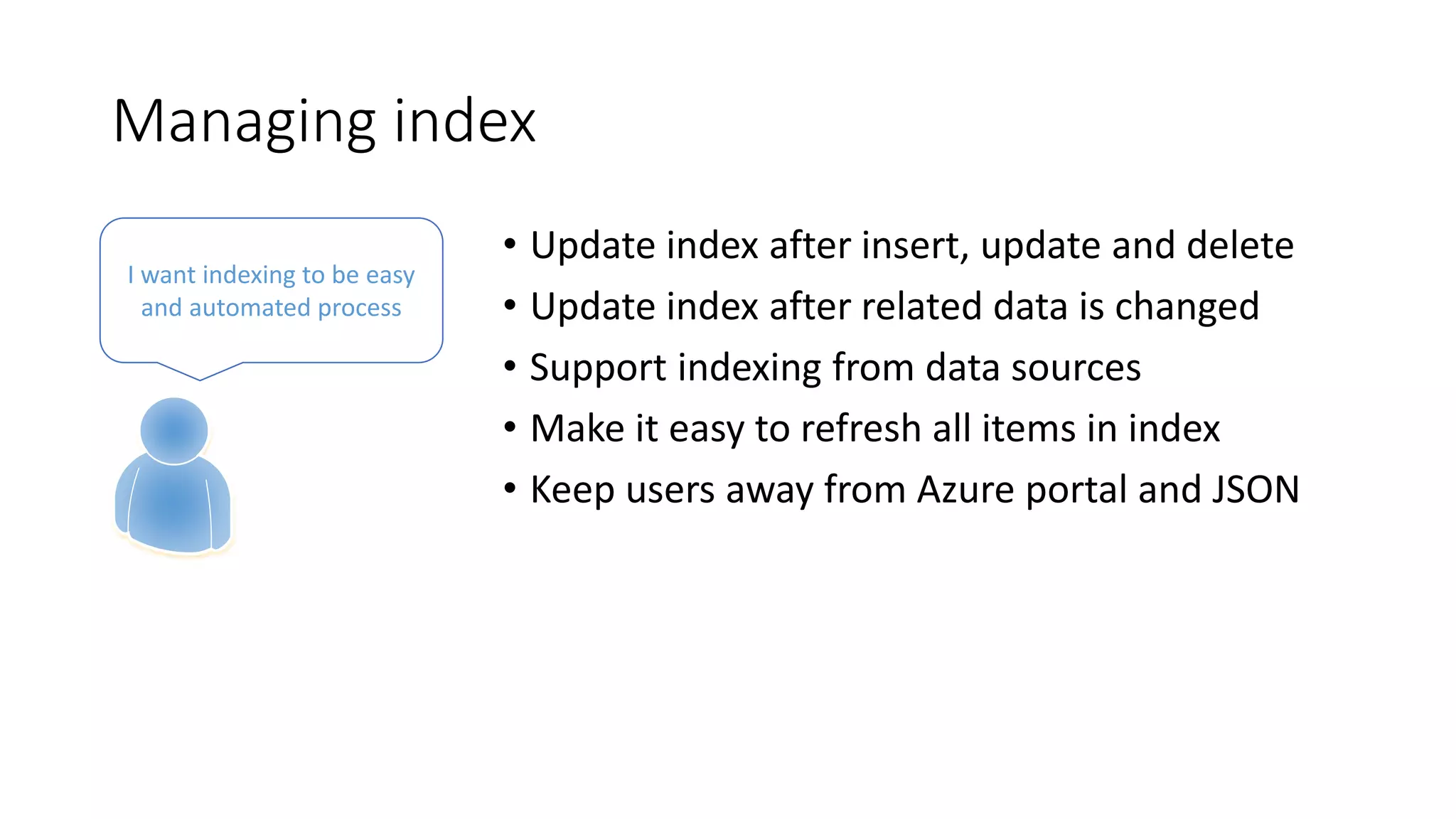 Managing index
• Update index after insert, update and delete
• Update index after related data is changed
• Support indexing from data sources
• Make it easy to refresh all items in index
• Keep users away from Azure portal and JSON
I want indexing to be easy
and automated process
 