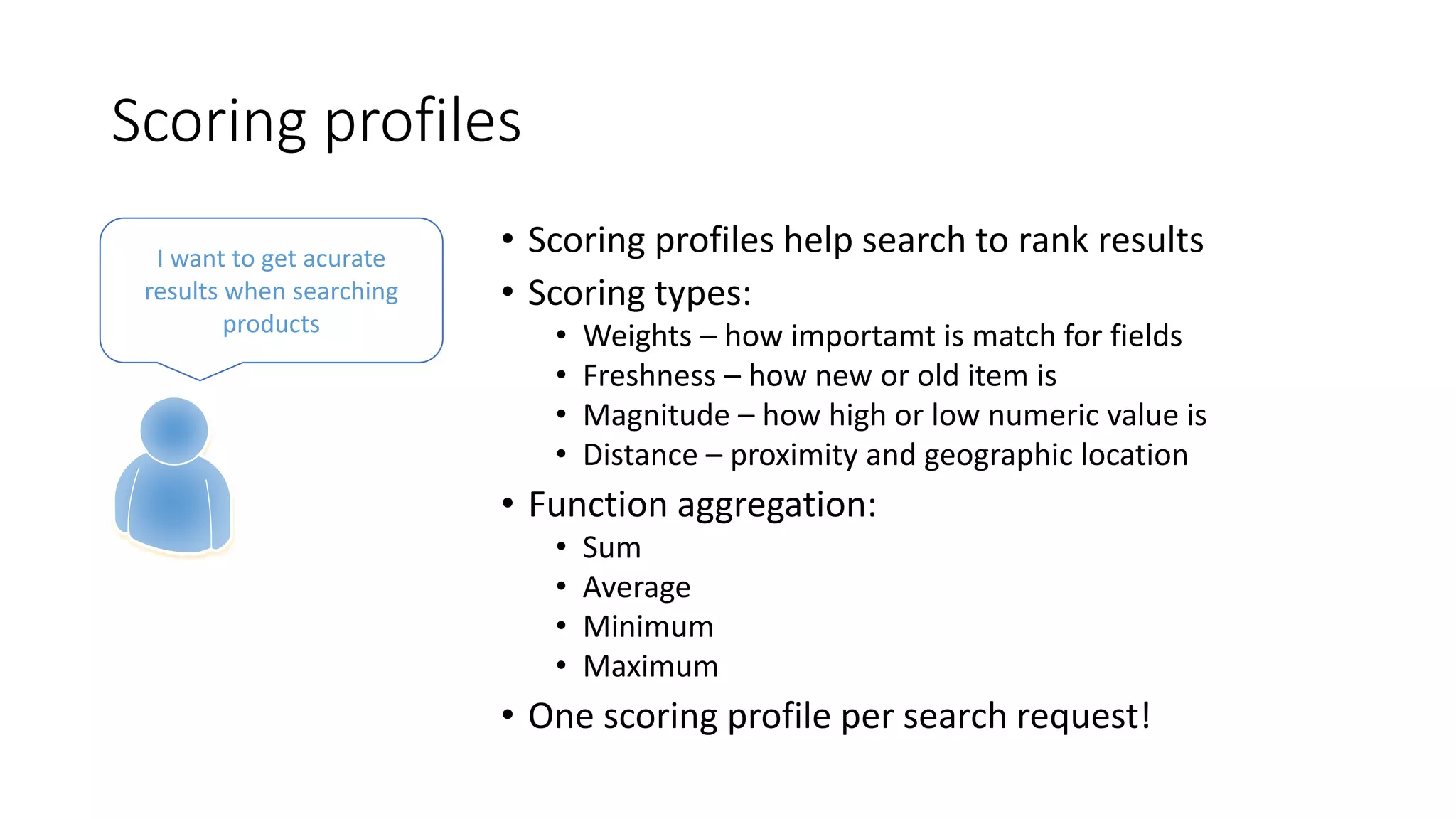 Scoring profiles
• Scoring profiles help search to rank results
• Scoring types:
• Weights – how importamt is match for fields
• Freshness – how new or old item is
• Magnitude – how high or low numeric value is
• Distance – proximity and geographic location
• Function aggregation:
• Sum
• Average
• Minimum
• Maximum
• One scoring profile per search request!
I want to get acurate
results when searching
products
 