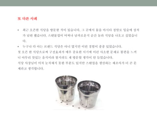 또 다른 사례
• 최근 오픈한 식당을 방문한 적이 있습니다. 그 곳에서 물을 마시다 정말로 입술에 상처
가 날번 했습니다. 스텐물컵이 어찌나 날카로운지 순간 놀라 식당을 나오고 싶었습니
다.
• 누구나 다 아는 브랜드 식당은 아니 였지만 이련 경험이 종종 있었습니다.
첫 오픈 한 식당으로써 구전효과가 매우 중요한 시기에 이런 사소한 문제로 불편을 느끼
니 아무리 맛있는 음식이라 할지라도 재 방문할 생각이 안 들었습니다.
식당 사장님이 미처 눈치채지 못한 부분도 있지만 스탠컵을 생산하는 제조사가 더 큰 문
제라고 생각합니다.
 