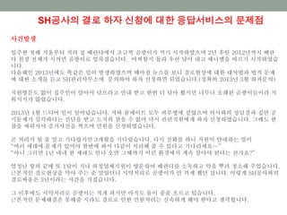 SH공사의 결로 하자 신청에 대한 응답서비스의 문제점
사건발생
입주한 첫해 겨울부터 저의 집 베란다에서 조금씩 곰팡이가 끼기 시작하였으며 2년 후인 2012년까지 베란
다 천장 전체가 시커먼 곰팡이로 얼룩졌습니다. 어찌할지 몰라 우선 닦아 내고 에나멜을 바르기 시작하였습
니다.
다음해인 2013년에도 똑같은 일이 발생하였으며 때마침 뉴스를 보니 결로현상에 대한 대처법과 법적 문제
에 대한 소개를 듣고 SH관리사무소에 문의하여 하자 신청하면 되었습니다.(정확히 2013년 3월 하자문의)
직원방문도 없이 집주인이 알아서 닦으라고 안내 받고 한번 더 닦아 봤지만 너무나 오래된 곰팡이들이라 지
워지지가 않았습니다.
2013년 4월 드디어 일이 일어났습니다. 저와 룸메이트 모두 피부병에 걸렸으며 의사와의 상담결과 집안 공
기문제가 심각하다는 진단을 받고 도저히 참을 수 없어 다시 관련직원에게 하자 신청하였습니다. 그때도 한
참을 싸워서야 증거사진을 찍으며 민원을 신청하였습니다.
곧 처리가 될 줄 알고 기다렸지만 3개월을 기다렸습니다. 다시 전화를 하니 직원이 안내하는 말이
“여러 세대에 문제가 있어야 한번에 와서 다같이 처리해 줄 수 있다고 기다리세요…”
“아니 그러면 1년 내내 한 세대도 안나 오면 그때까지 이런 환경에서 계속 살아야 된다는 건가요?”
엄청난 항의 끝에 또 1달이 지나 하청업체직원이 방문하여 베란다를 소독하고 약을 뿌려 청소해 주었습니다.
근본적인 결로현상을 막아 주는 줄 알았더니 시약처리로 곰팡이가 안 끼게 했던 겁니다. 이렇게 SH공사와의
결로싸움은 3년이라는 시간을 가졌습니다.
그 이후에도 시약처리로 곰팡이는 적게 피지만 아직도 물이 줄줄 흐르고 있습니다.
근본적인 문제해결은 못해줄 지라도 결로로 인한 민원처리는 신속하게 해야 한다고 생각합니다.
 
