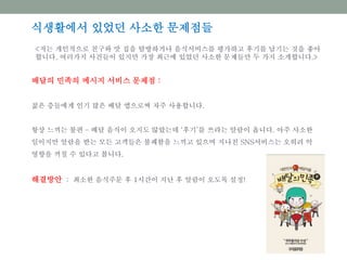 배달의 민족의 메시지 서비스 문제점 :
젊은 층들에게 인기 많은 배달 앱으로써 자주 사용합니다.
항상 느끼는 불편 – 배달 음식이 오지도 않았는데 ‘후기’를 쓰라는 알람이 옵니다. 아주 사소한
일이지만 알람을 받는 모든 고객들은 불쾌함을 느끼고 있으며 지나친 SNS서비스는 오히려 악
영향을 끼칠 수 있다고 봅니다.
해결방안 : 최소한 음식주문 후 1시간이 지난 후 알람이 오도록 설정!
식생활에서 있었던 사소한 문제점들
<저는 개인적으로 친구와 맛 집을 탐방하거나 음식서비스를 평가하고 후기를 남기는 것을 좋아
합니다. 여러가지 사건들이 있지만 가장 최근에 있었던 사소한 문제들만 두 가지 소개합니다.>
 