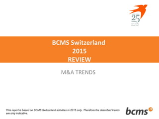 BCMS Switzerland
2015
REVIEW
M&A TRENDS
This report is based on BCMS Switzerland activities in 2015 only. Therefore the described trends
are only indicative.
 