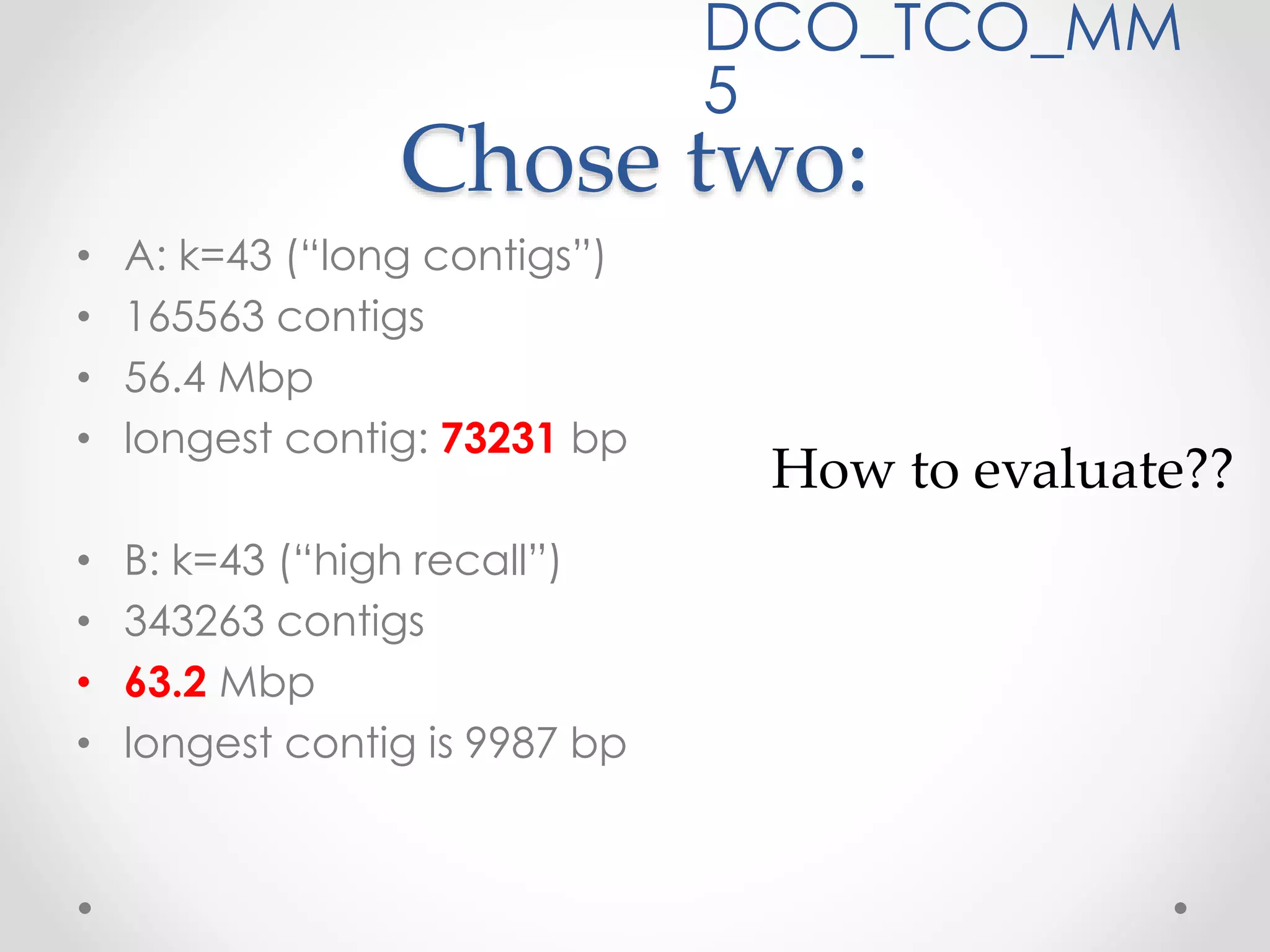 Chose two:
• A: k=43 (“long contigs”)
• 165563 contigs
• 56.4 Mbp
• longest contig: 73231 bp
• B: k=43 (“high recall”)
• 343263 contigs
• 63.2 Mbp
• longest contig is 9987 bp
DCO_TCO_MM
5
How to evaluate??
 