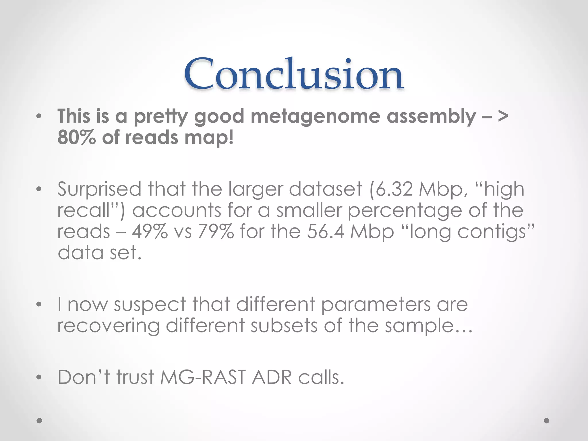 Conclusion
• This is a pretty good metagenome assembly – >
80% of reads map!
• Surprised that the larger dataset (6.32 Mbp, “high
recall”) accounts for a smaller percentage of the
reads – 49% vs 79% for the 56.4 Mbp “long contigs”
data set.
• I now suspect that different parameters are
recovering different subsets of the sample…
• Don’t trust MG-RAST ADR calls.
 