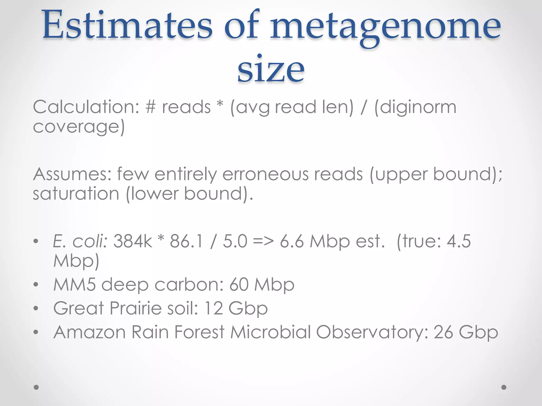 Estimates of metagenome
size
Calculation: # reads * (avg read len) / (diginorm
coverage)
Assumes: few entirely erroneous reads (upper bound);
saturation (lower bound).
• E. coli: 384k * 86.1 / 5.0 => 6.6 Mbp est. (true: 4.5
Mbp)
• MM5 deep carbon: 60 Mbp
• Great Prairie soil: 12 Gbp
• Amazon Rain Forest Microbial Observatory: 26 Gbp
 