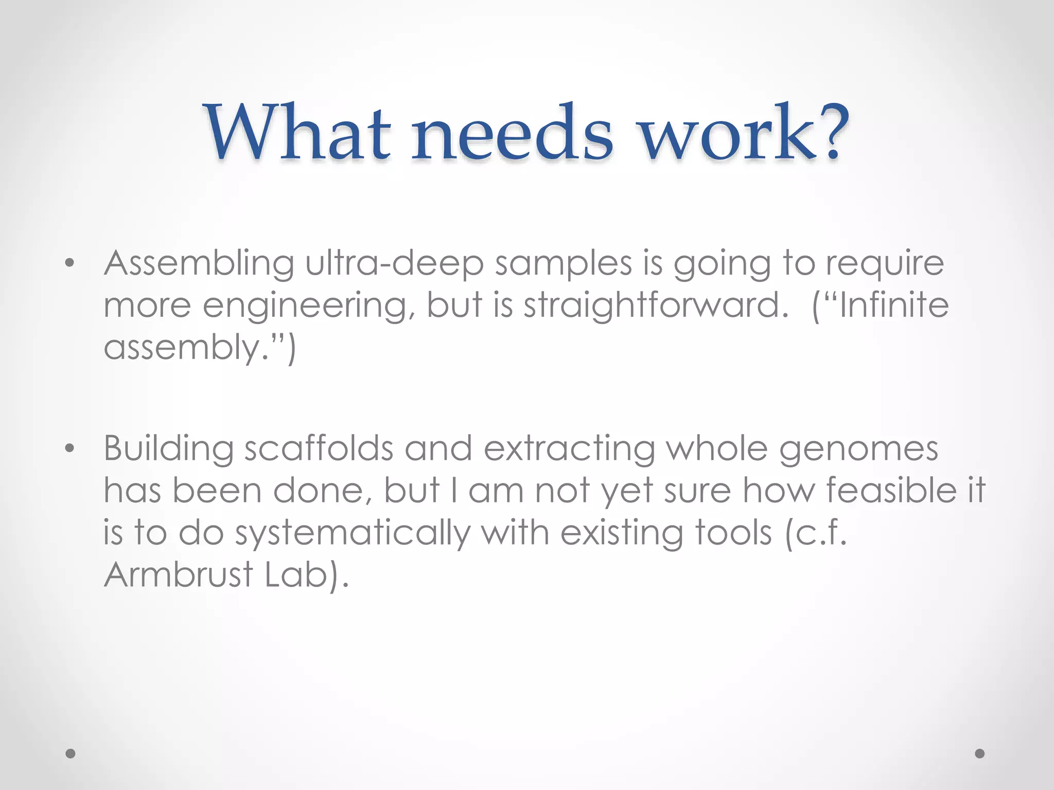 What needs work?
• Assembling ultra-deep samples is going to require
more engineering, but is straightforward. (“Infinite
assembly.”)
• Building scaffolds and extracting whole genomes
has been done, but I am not yet sure how feasible it
is to do systematically with existing tools (c.f.
Armbrust Lab).
 
