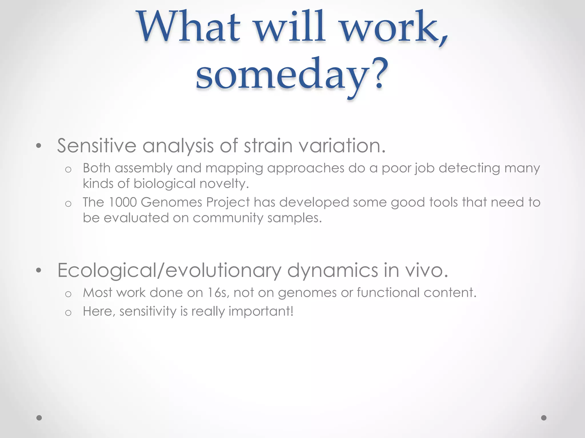 What will work,
someday?
• Sensitive analysis of strain variation.
o Both assembly and mapping approaches do a poor job detecting many
kinds of biological novelty.
o The 1000 Genomes Project has developed some good tools that need to
be evaluated on community samples.
• Ecological/evolutionary dynamics in vivo.
o Most work done on 16s, not on genomes or functional content.
o Here, sensitivity is really important!
 
