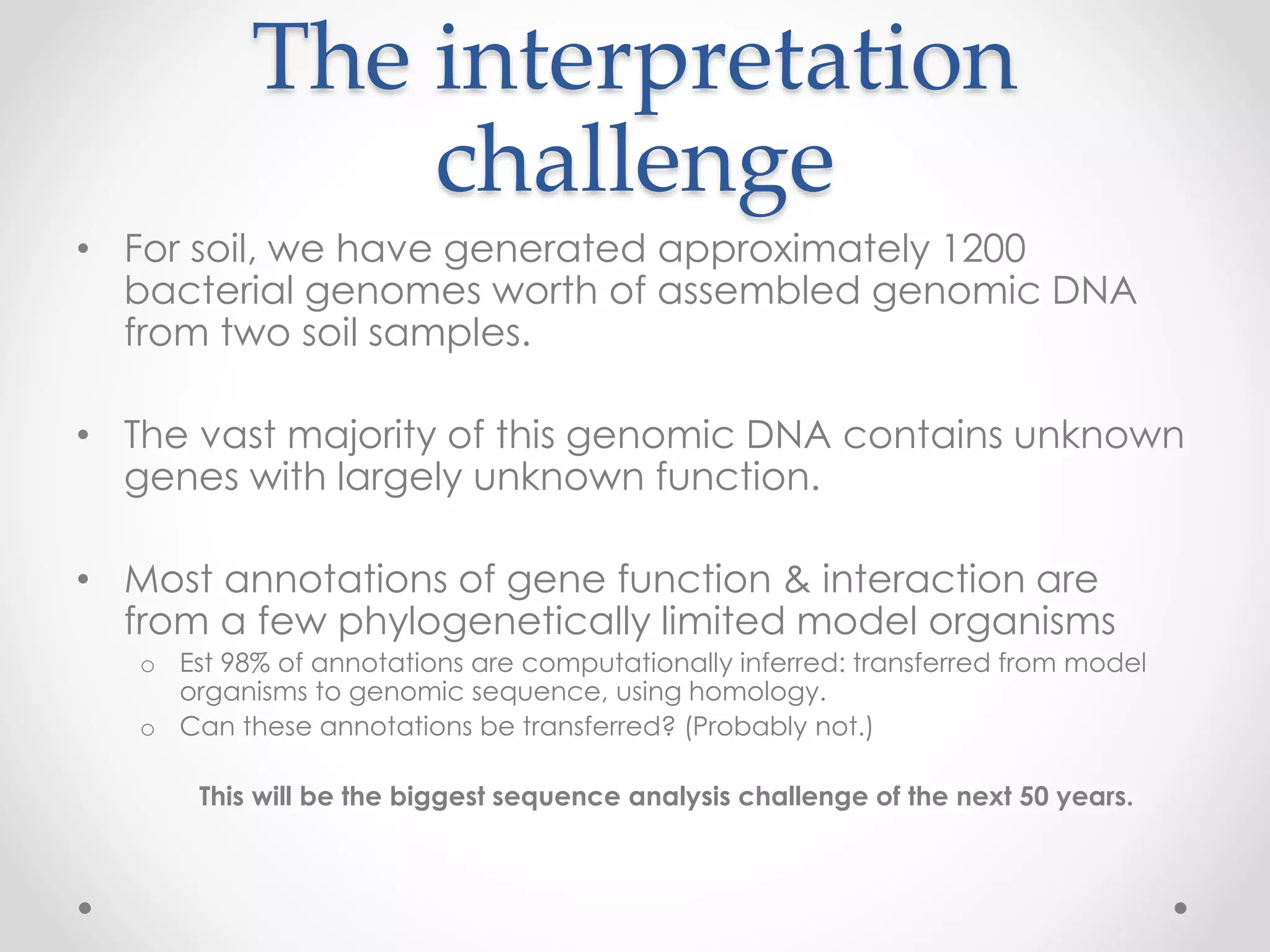 The interpretation
challenge
• For soil, we have generated approximately 1200
bacterial genomes worth of assembled genomic DNA
from two soil samples.
• The vast majority of this genomic DNA contains unknown
genes with largely unknown function.
• Most annotations of gene function & interaction are
from a few phylogenetically limited model organisms
o Est 98% of annotations are computationally inferred: transferred from model
organisms to genomic sequence, using homology.
o Can these annotations be transferred? (Probably not.)
This will be the biggest sequence analysis challenge of the next 50 years.
 