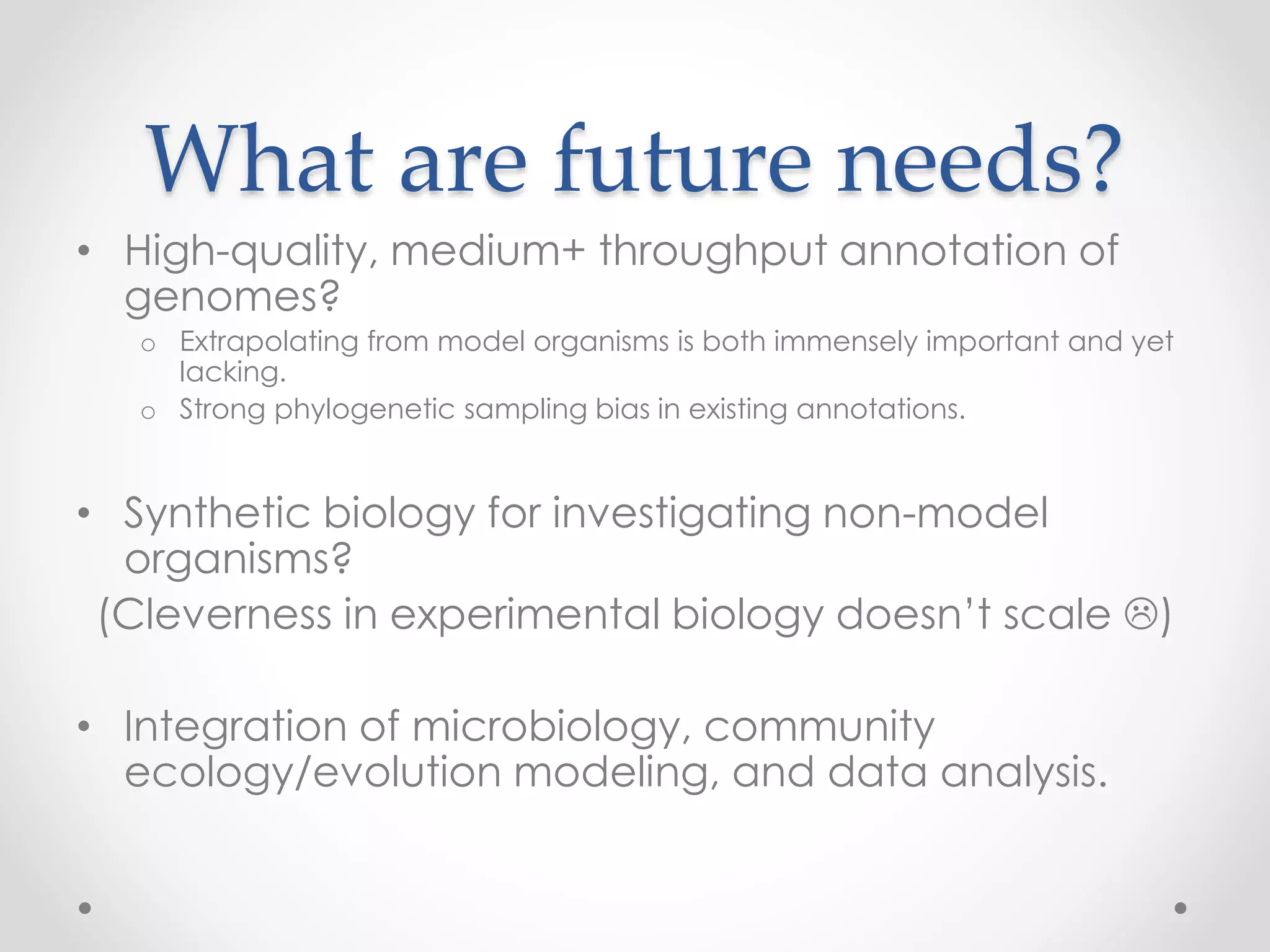 What are future needs?
• High-quality, medium+ throughput annotation of
genomes?
o Extrapolating from model organisms is both immensely important and yet
lacking.
o Strong phylogenetic sampling bias in existing annotations.
• Synthetic biology for investigating non-model
organisms?
(Cleverness in experimental biology doesn’t scale )
• Integration of microbiology, community
ecology/evolution modeling, and data analysis.
 