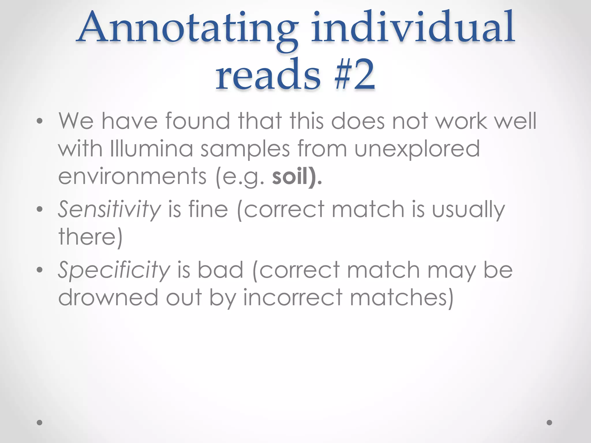 Annotating individual
reads #2
• We have found that this does not work well
with Illumina samples from unexplored
environments (e.g. soil).
• Sensitivity is fine (correct match is usually
there)
• Specificity is bad (correct match may be
drowned out by incorrect matches)
 