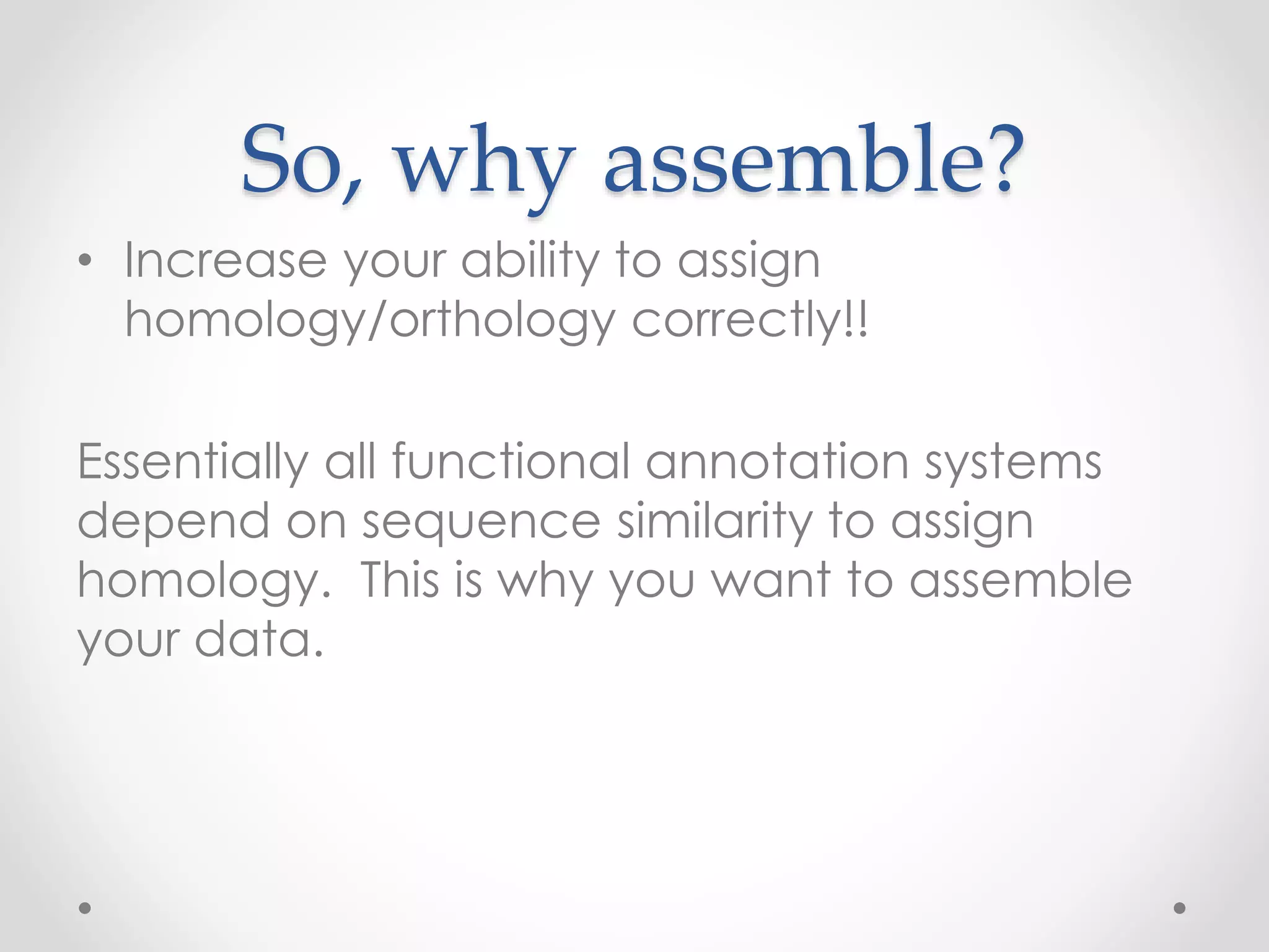 So, why assemble?
• Increase your ability to assign
homology/orthology correctly!!
Essentially all functional annotation systems
depend on sequence similarity to assign
homology. This is why you want to assemble
your data.
 