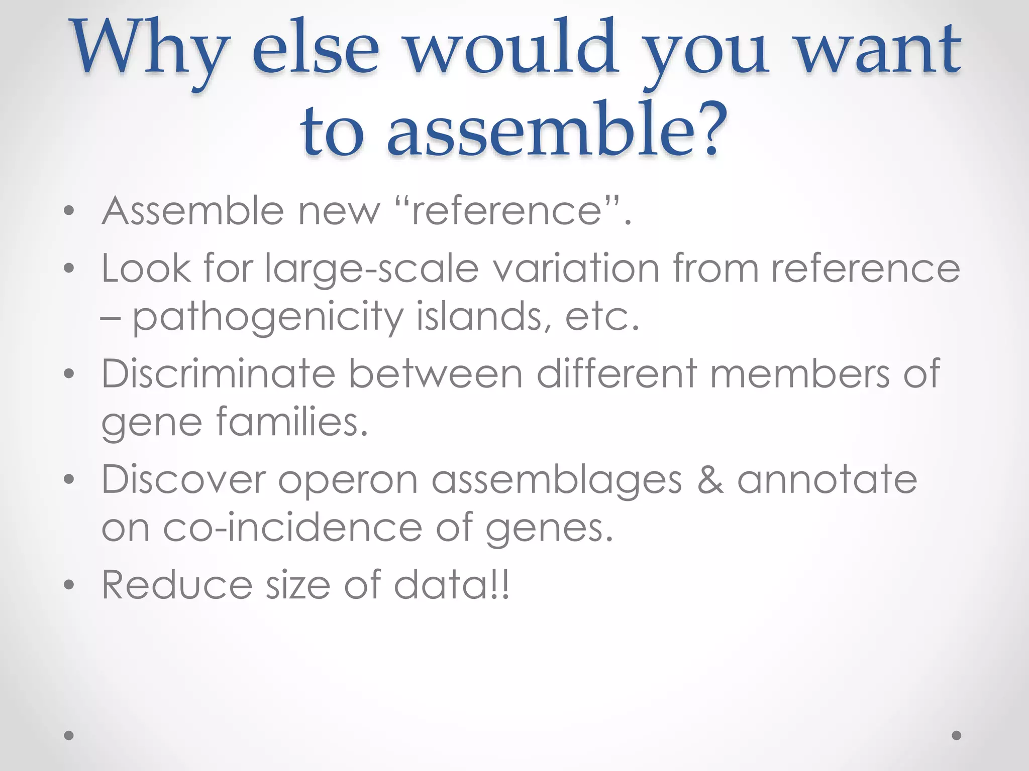 Why else would you want
to assemble?
• Assemble new “reference”.
• Look for large-scale variation from reference
– pathogenicity islands, etc.
• Discriminate between different members of
gene families.
• Discover operon assemblages & annotate
on co-incidence of genes.
• Reduce size of data!!
 